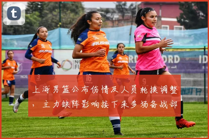 上海男篮公布伤情及人员轮换调整，主力缺阵影响接下来多场备战部署