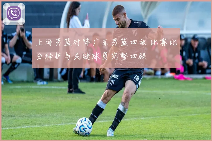 上海男篮对阵广东男篮回放 比赛比分转折与关键球员完整回顾