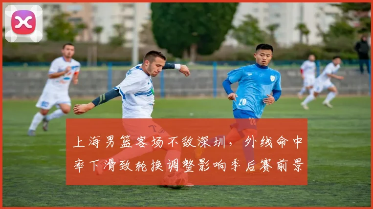 上海男篮客场不敌深圳，外线命中率下滑致轮换调整影响季后赛前景