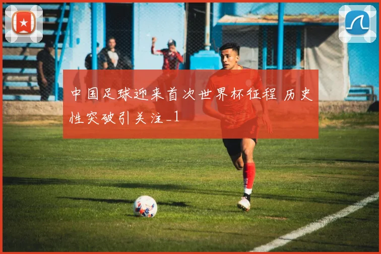 中国足球迎来首次世界杯征程 历史性突破引关注_1