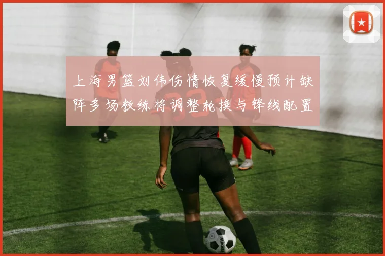 上海男篮刘伟伤情恢复缓慢预计缺阵多场教练将调整轮换与锋线配置