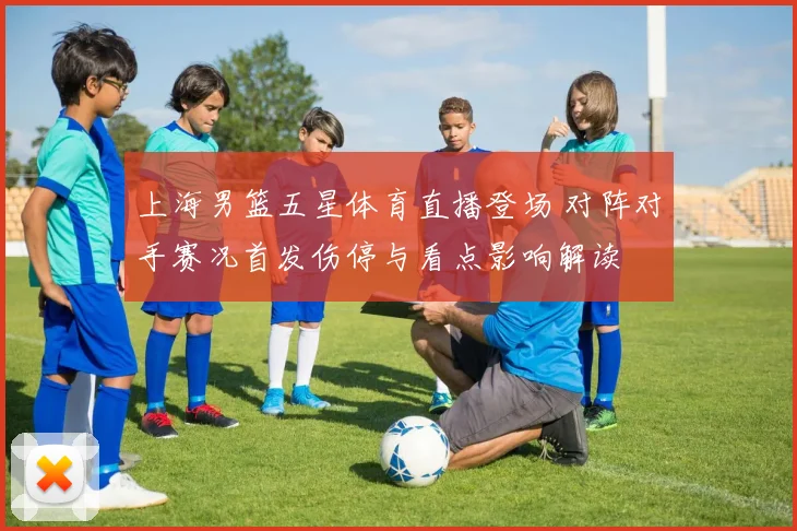 上海男篮五星体育直播登场 对阵对手赛况首发伤停与看点影响解读