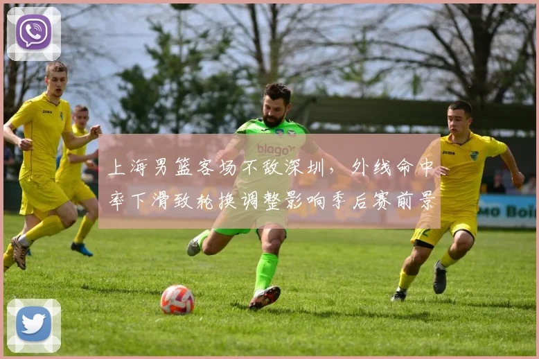 上海男篮客场不敌深圳，外线命中率下滑致轮换调整影响季后赛前景
