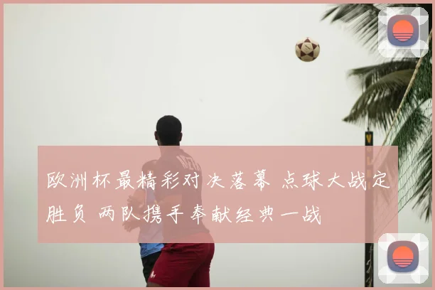 欧洲杯最精彩对决落幕 点球大战定胜负 两队携手奉献经典一战