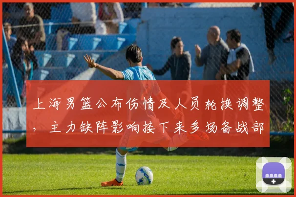 上海男篮公布伤情及人员轮换调整，主力缺阵影响接下来多场备战部署