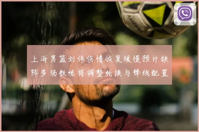 上海男篮刘伟伤情恢复缓慢预计缺阵多场教练将调整轮换与锋线配置