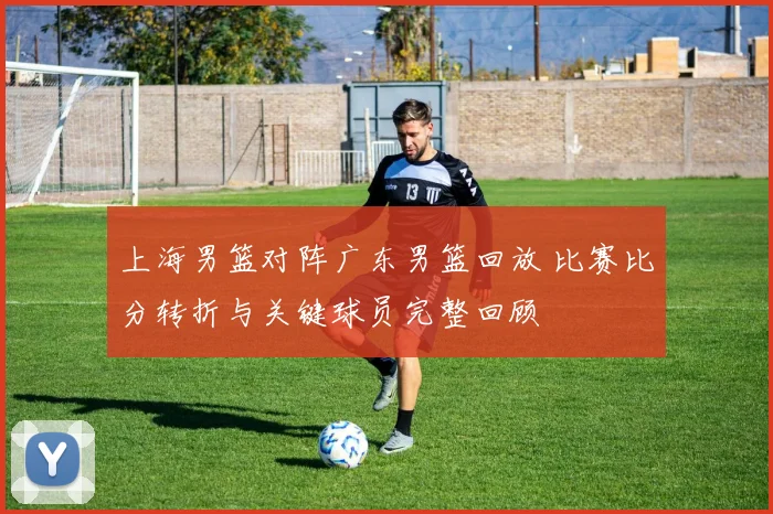 上海男篮对阵广东男篮回放 比赛比分转折与关键球员完整回顾