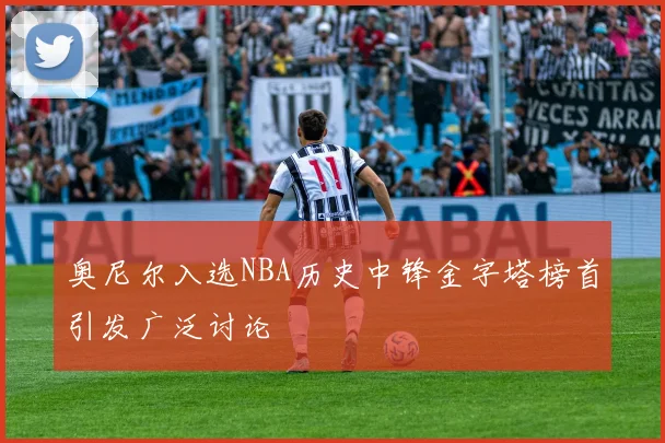 奥尼尔入选NBA历史中锋金字塔榜首引发广泛讨论