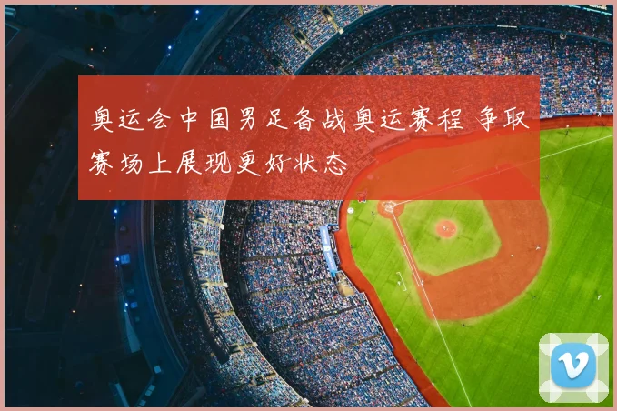 奥运会中国男足备战奥运赛程 争取赛场上展现更好状态