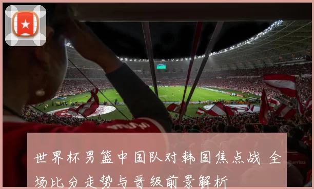 世界杯男篮中国队对韩国焦点战 全场比分走势与晋级前景解析