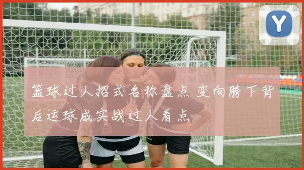 篮球过人招式名称盘点 变向胯下背后运球成实战过人看点