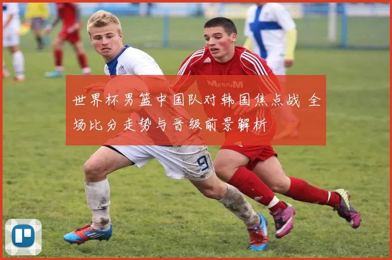 世界杯男篮中国队对韩国焦点战 全场比分走势与晋级前景解析