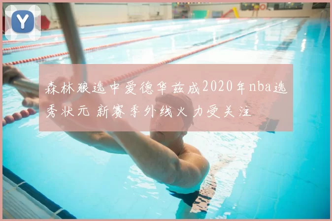 森林狼选中爱德华兹成2020年nba选秀状元 新赛季外线火力受关注