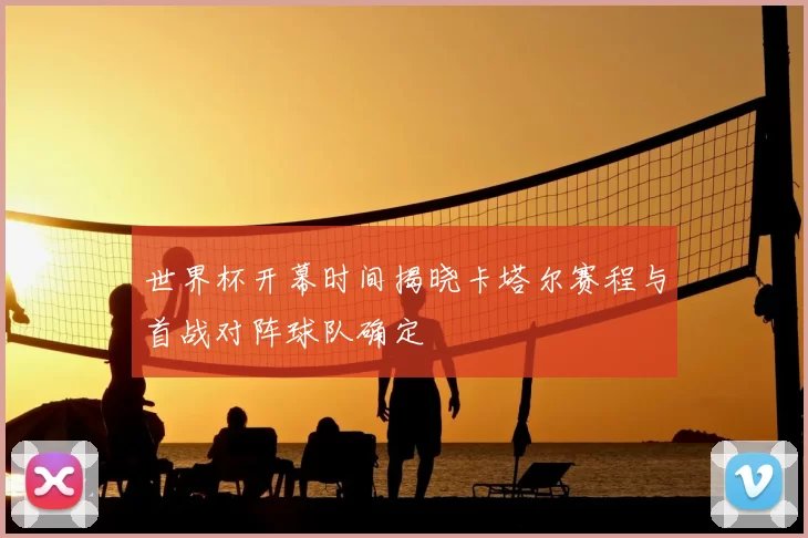 世界杯开幕时间揭晓卡塔尔赛程与首战对阵球队确定