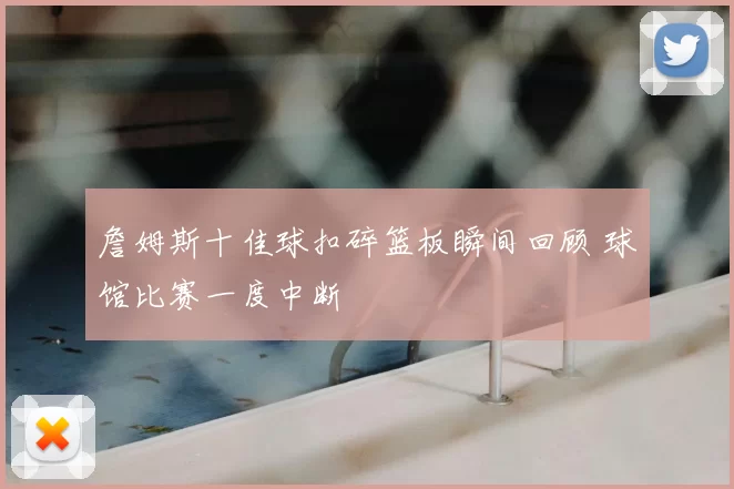 詹姆斯十佳球扣碎篮板瞬间回顾 球馆比赛一度中断