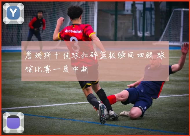 詹姆斯十佳球扣碎篮板瞬间回顾 球馆比赛一度中断