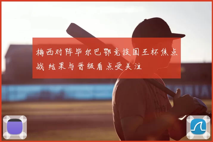 梅西对阵毕尔巴鄂竞技国王杯焦点战 结果与晋级看点受关注