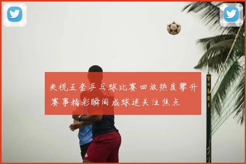 央视五套乒乓球比赛回放热度攀升 赛事精彩瞬间成球迷关注焦点