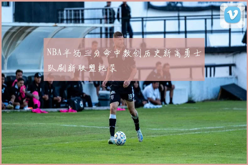 NBA半场三分命中数创历史新高勇士队刷新联盟纪录