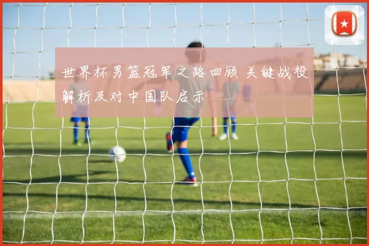 世界杯男篮冠军之路回顾 关键战役解析及对中国队启示