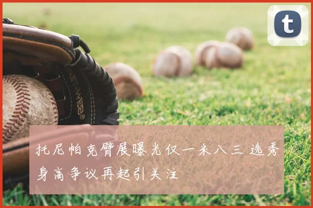 托尼帕克臂展曝光仅一米八三 选秀身高争议再起引关注