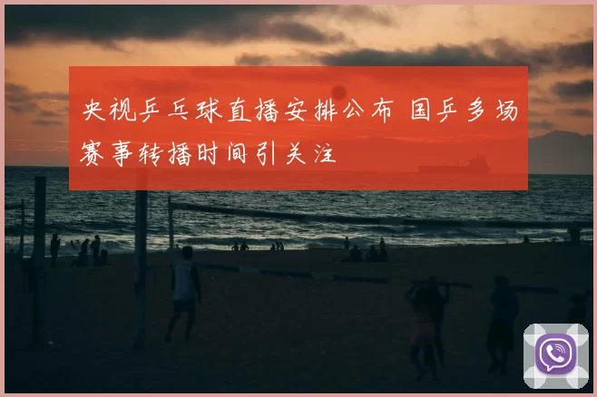 央视乒乓球直播安排公布 国乒多场赛事转播时间引关注