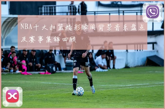 NBA十大扣篮精彩瞬间背景音乐盘点及赛事集锦回顾