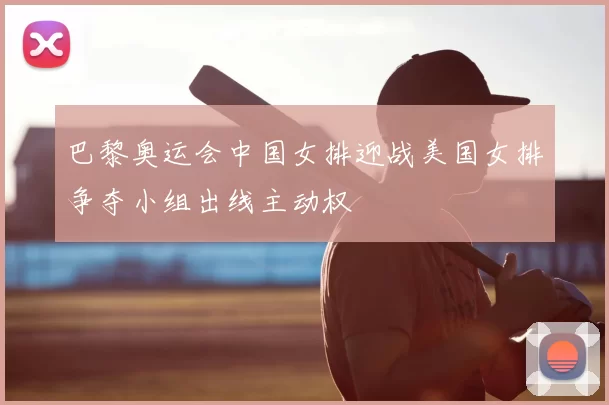 巴黎奥运会中国女排迎战美国女排争夺小组出线主动权