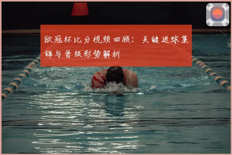 欧冠杯比分视频回顾：关键进球集锦与晋级形势解析