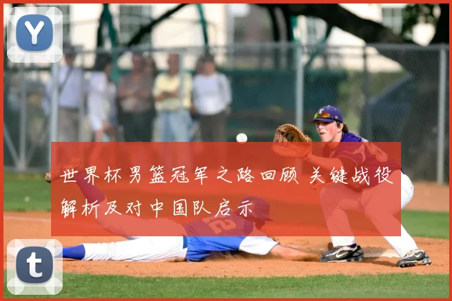 世界杯男篮冠军之路回顾 关键战役解析及对中国队启示