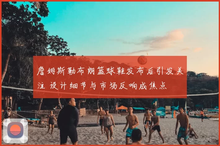 詹姆斯勒布朗篮球鞋发布后引发关注 设计细节与市场反响成焦点
