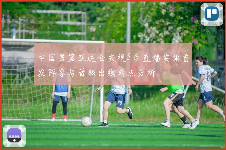 中国男篮亚运会央视5台直播安排首发阵容与晋级出线看点分析