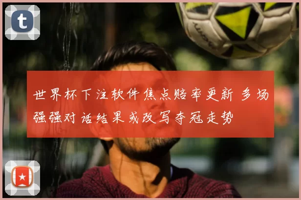 世界杯下注软件焦点赔率更新 多场强强对话结果或改写夺冠走势