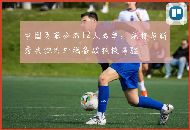 中国男篮公布12人名单，老将与新秀共担内外线备战轮换考验