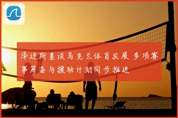 泽连斯基谈乌克兰体育发展 多项赛事筹备与援助计划同步推进