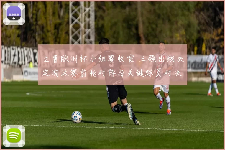 立鲁欧洲杯小组赛收官 三强出线决定淘汰赛首轮对阵与关键球员对决