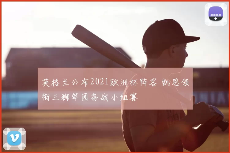 英格兰公布2021欧洲杯阵容 凯恩领衔三狮军团备战小组赛