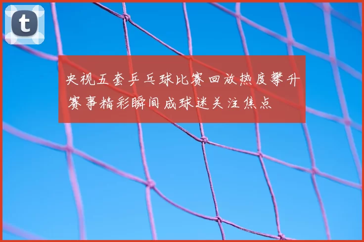央视五套乒乓球比赛回放热度攀升 赛事精彩瞬间成球迷关注焦点