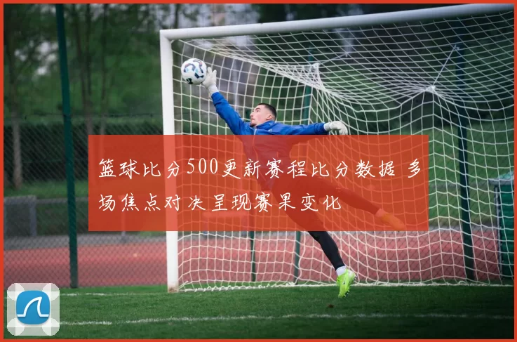 篮球比分500更新赛程比分数据 多场焦点对决呈现赛果变化