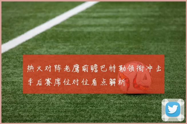 热火对阵老鹰前瞻巴特勒领衔冲击季后赛席位对位看点解析