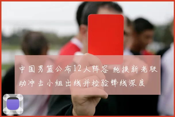 中国男篮公布12人阵容 轮换新老联动冲击小组出线并检验锋线深度