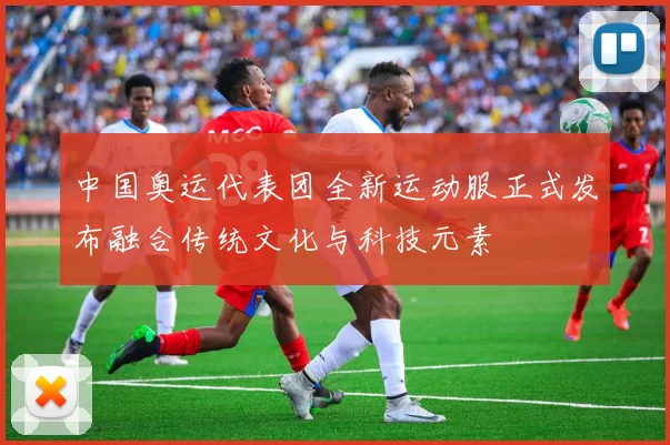 中国奥运代表团全新运动服正式发布融合传统文化与科技元素
