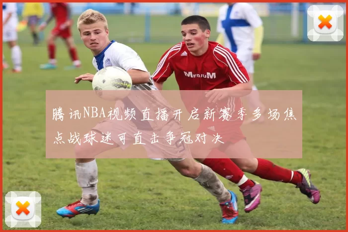 腾讯NBA视频直播开启新赛季多场焦点战球迷可直击争冠对决