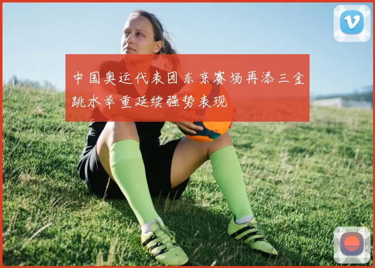 中国奥运代表团东京赛场再添三金跳水举重延续强势表现