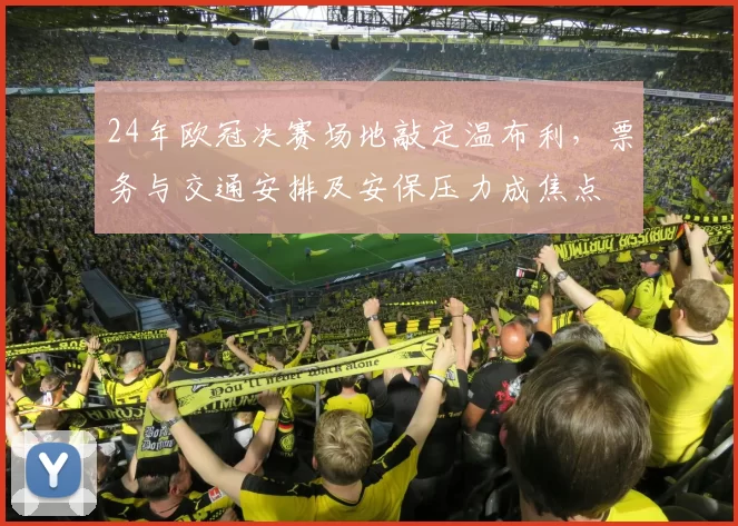 24年欧冠决赛场地敲定温布利，票务与交通安排及安保压力成焦点