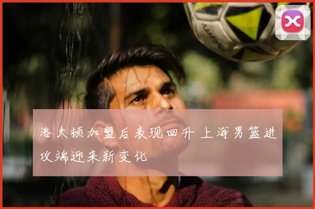 洛夫顿加盟后表现回升 上海男篮进攻端迎来新变化