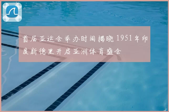 首届亚运会举办时间揭晓 1951年印度新德里开启亚洲体育盛会
